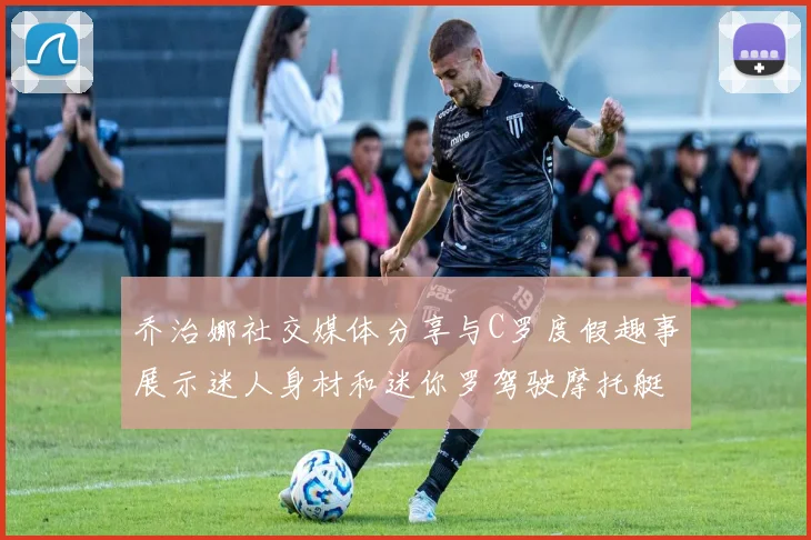 乔治娜社交媒体分享与C罗度假趣事展示迷人身材和迷你罗驾驶摩托艇的欢乐时光