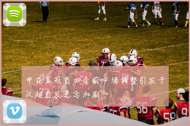 申花亚冠首回合前中场调整引发于汉超首发悬念加剧