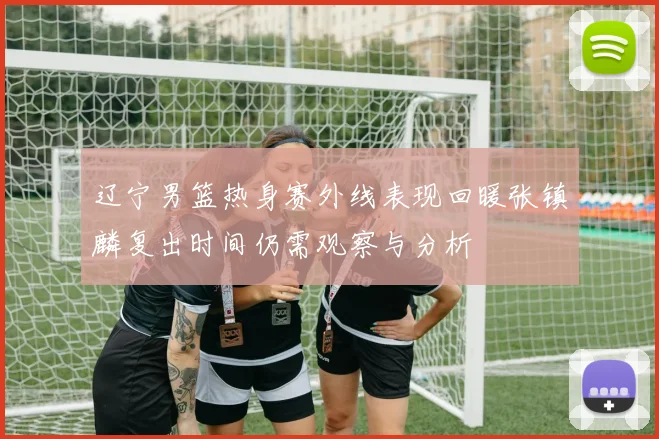 辽宁男篮热身赛外线表现回暖张镇麟复出时间仍需观察与分析
