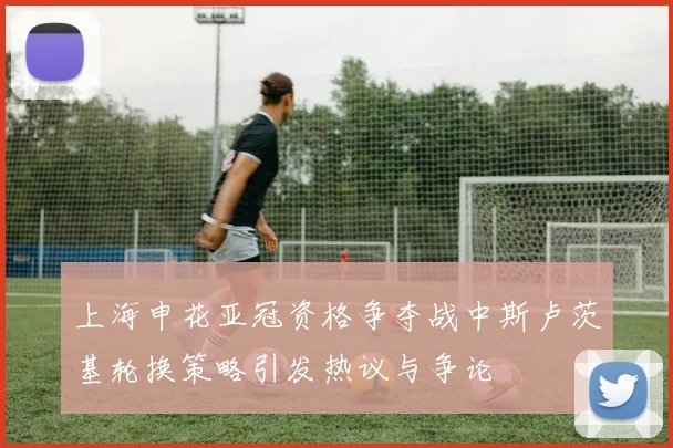 上海申花亚冠资格争夺战中斯卢茨基轮换策略引发热议与争论