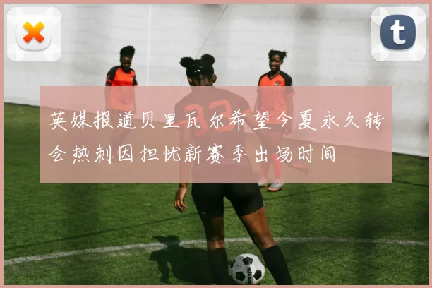 英媒报道贝里瓦尔希望今夏永久转会热刺因担忧新赛季出场时间