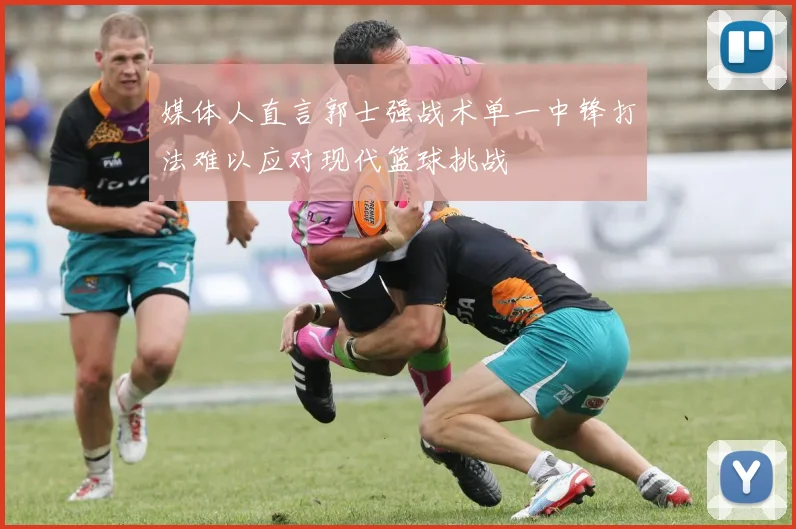 媒体人直言郭士强战术单一中锋打法难以应对现代篮球挑战