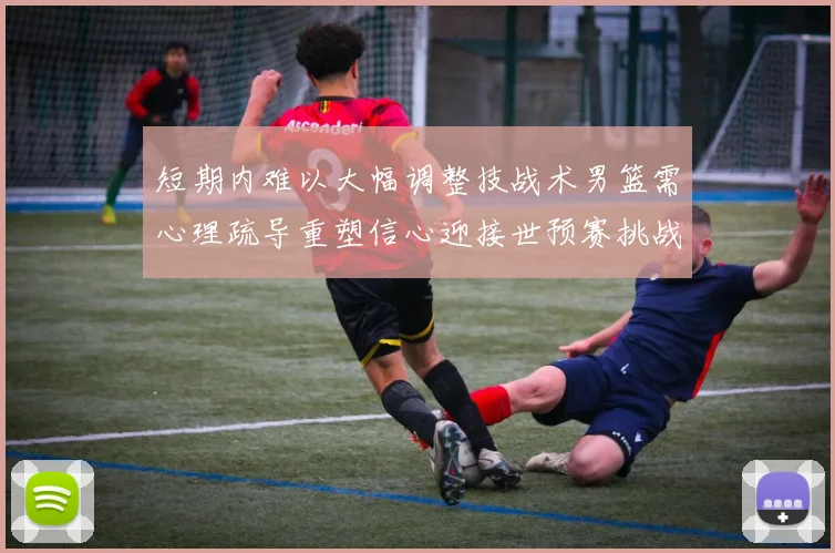 短期内难以大幅调整技战术男篮需心理疏导重塑信心迎接世预赛挑战