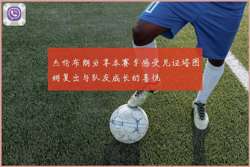 杰伦布朗分享本赛季感受见证塔图姆复出与队友成长的喜悦