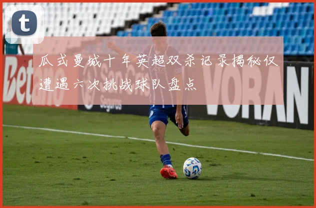 瓜式曼城十年英超双杀记录揭秘仅遭遇六次挑战球队盘点