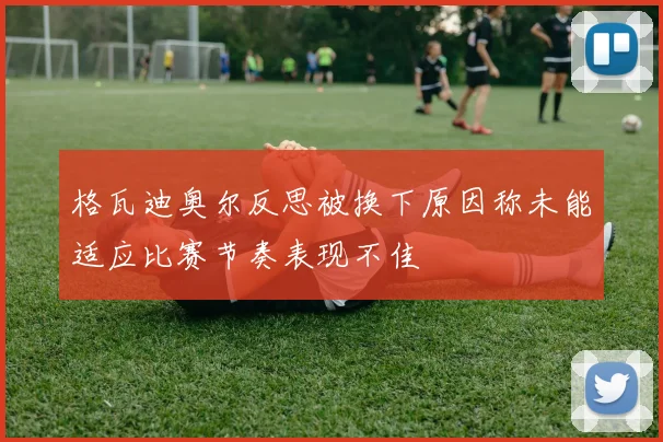 格瓦迪奥尔反思被换下原因称未能适应比赛节奏表现不佳
