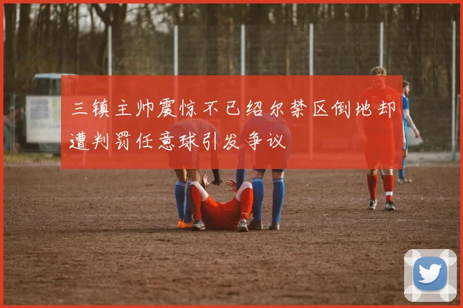三镇主帅震惊不已绍尔禁区倒地却遭判罚任意球引发争议