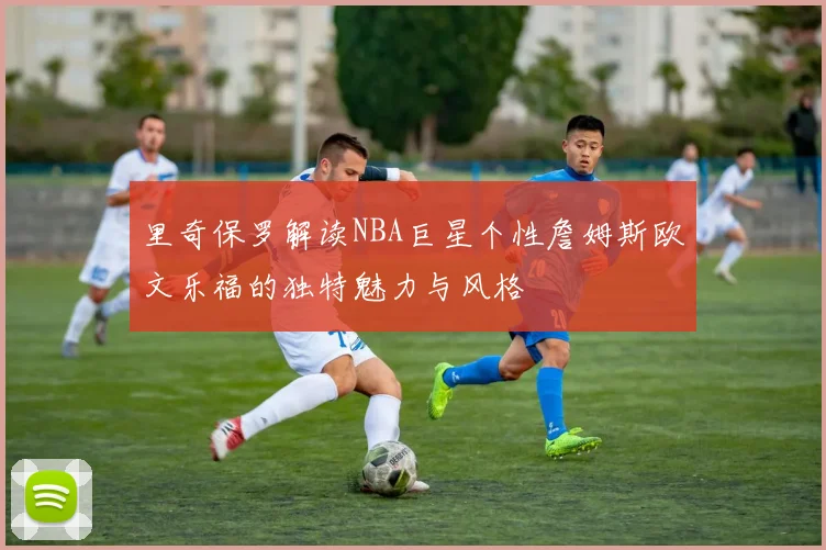 里奇保罗解读NBA巨星个性詹姆斯欧文乐福的独特魅力与风格