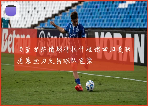 马奎尔热情期待拉什福德回归曼联愿意全力支持球队重聚