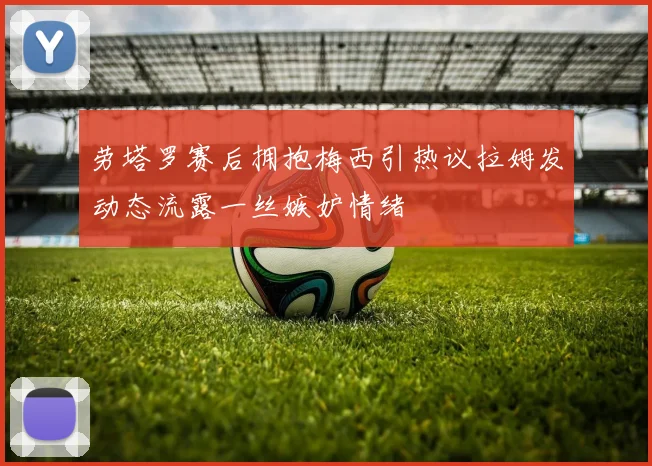 劳塔罗赛后拥抱梅西引热议拉姆发动态流露一丝嫉妒情绪
