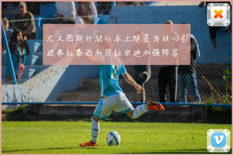 尤文图斯计划以本土球员为核心引进弗拉泰西和贝拉尔迪加强阵容