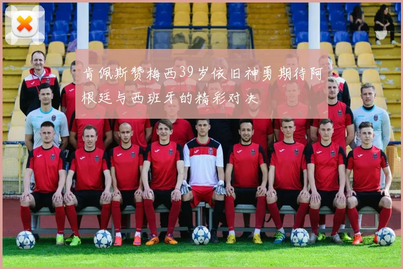 肯佩斯赞梅西39岁依旧神勇期待阿根廷与西班牙的精彩对决