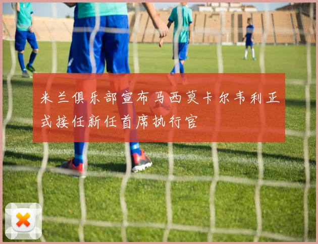 米兰俱乐部宣布马西莫卡尔韦利正式接任新任首席执行官