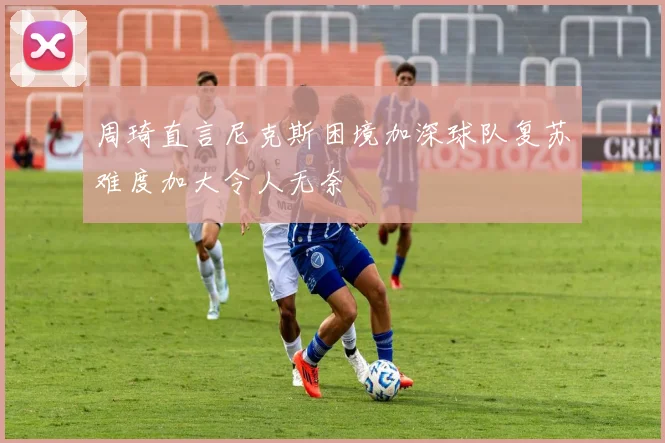 周琦直言尼克斯困境加深球队复苏难度加大令人无奈