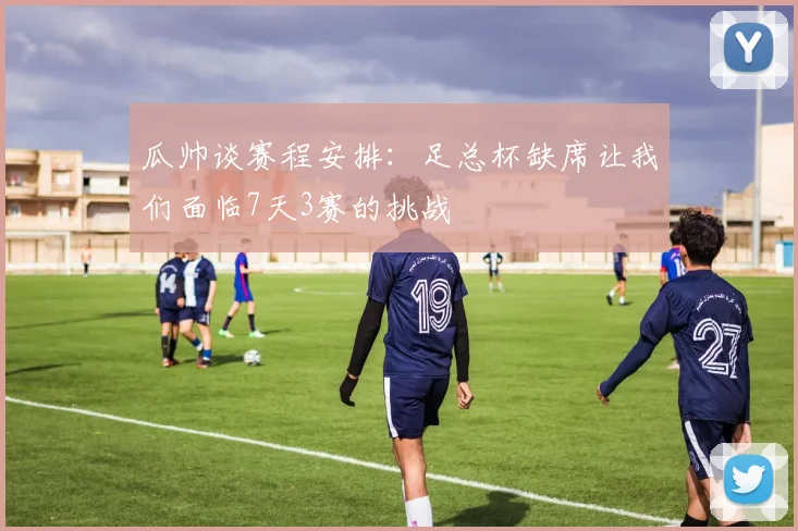 瓜帅谈赛程安排：足总杯缺席让我们面临7天3赛的挑战