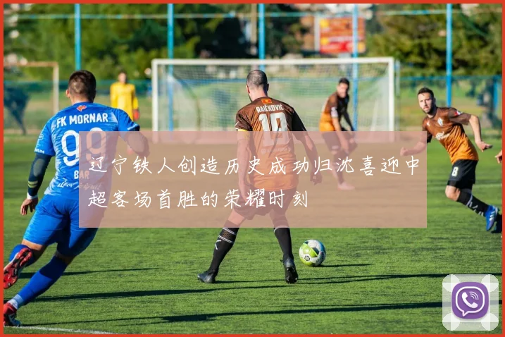 辽宁铁人创造历史成功归沈喜迎中超客场首胜的荣耀时刻