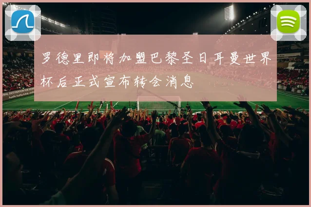 罗德里即将加盟巴黎圣日耳曼世界杯后正式宣布转会消息