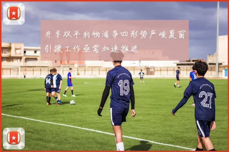开季双平利物浦争四形势严峻夏窗引援工作亟需加速推进