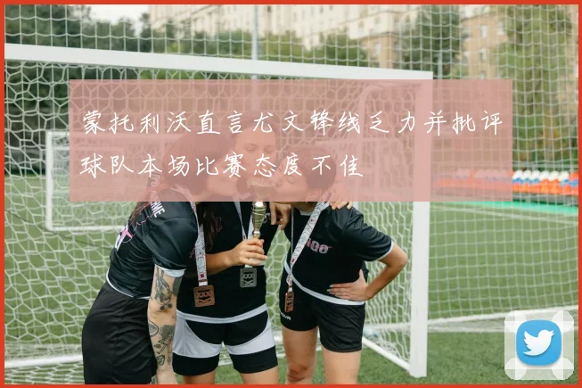 蒙托利沃直言尤文锋线乏力并批评球队本场比赛态度不佳
