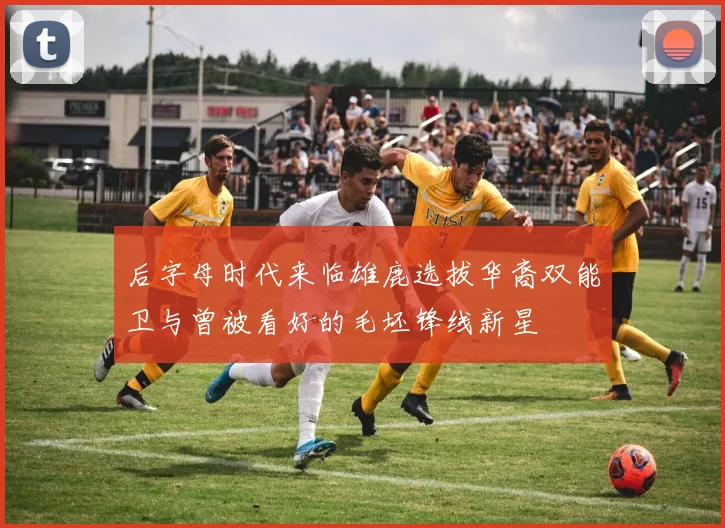 后字母时代来临雄鹿选拔华裔双能卫与曾被看好的毛坯锋线新星