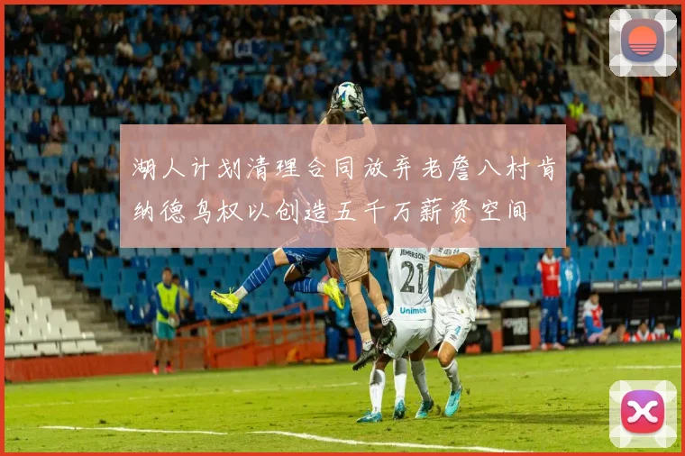 湖人计划清理合同放弃老詹八村肯纳德鸟权以创造五千万薪资空间
