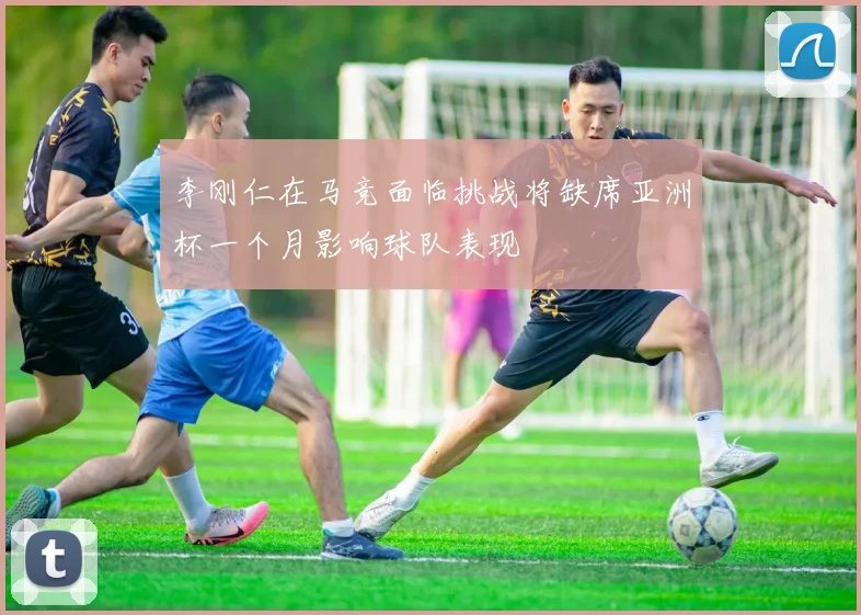 李刚仁在马竞面临挑战将缺席亚洲杯一个月影响球队表现