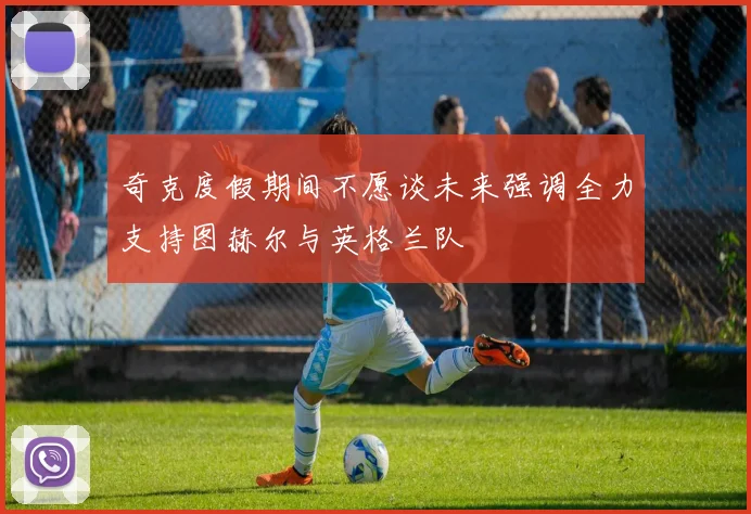 奇克度假期间不愿谈未来强调全力支持图赫尔与英格兰队