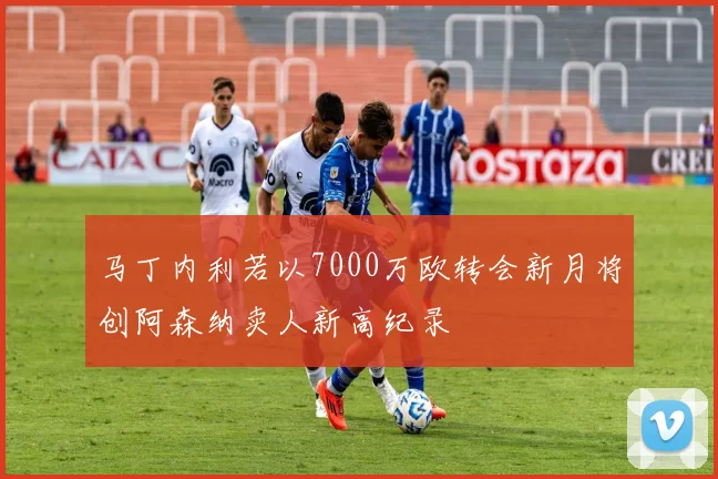 马丁内利若以7000万欧转会新月将创阿森纳卖人新高纪录