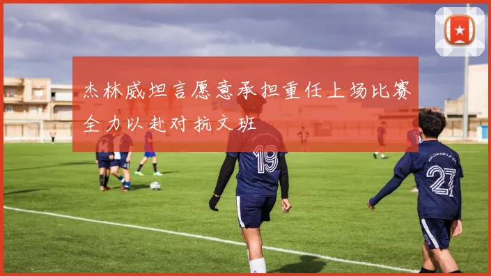 杰林威坦言愿意承担重任上场比赛全力以赴对抗文班