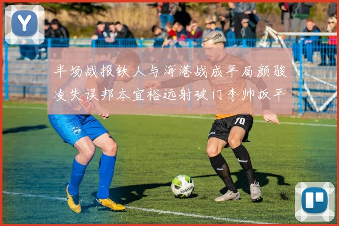 半场战报铁人与海港战成平局颜骏凌失误邦本宜裕远射破门李帅扳平