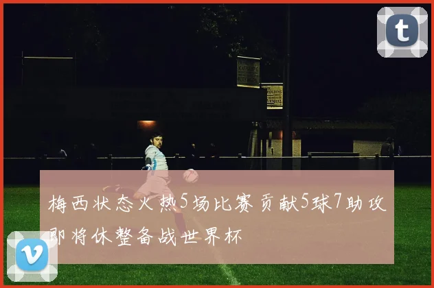 梅西状态火热5场比赛贡献5球7助攻即将休整备战世界杯