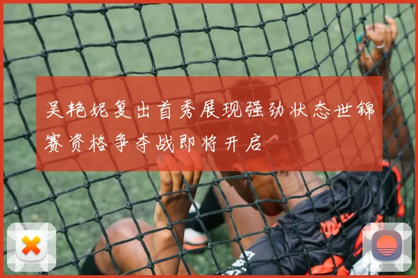 吴艳妮复出首秀展现强劲状态世锦赛资格争夺战即将开启