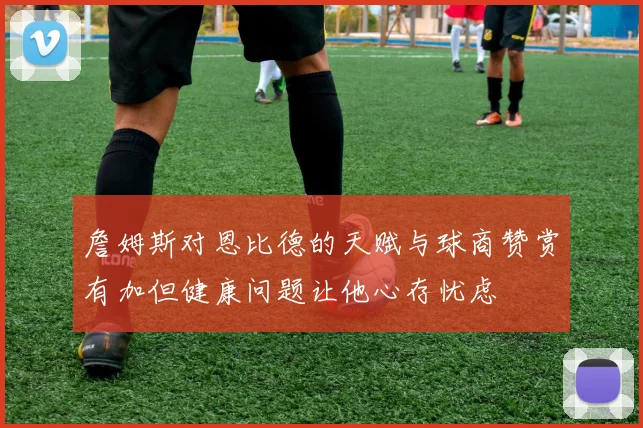 詹姆斯对恩比德的天赋与球商赞赏有加但健康问题让他心存忧虑
