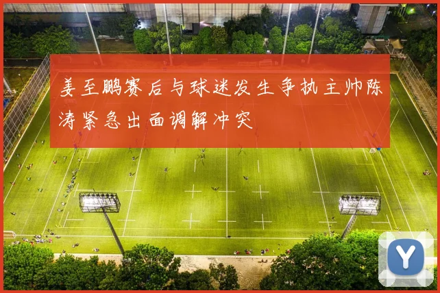 姜至鹏赛后与球迷发生争执主帅陈涛紧急出面调解冲突